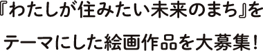 『わたしが住みたい未来のまち』をテーマにした絵画作品を大募集！